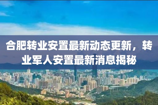 合肥轉(zhuǎn)業(yè)安置最新動態(tài)更新，轉(zhuǎn)業(yè)軍人安置最新消息揭秘