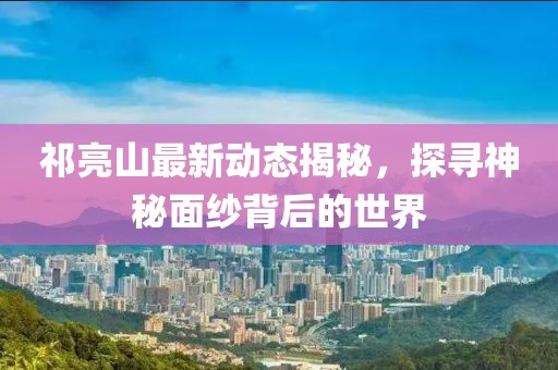 祁亮山最新動(dòng)態(tài)揭秘，探尋神秘面紗背后的世界