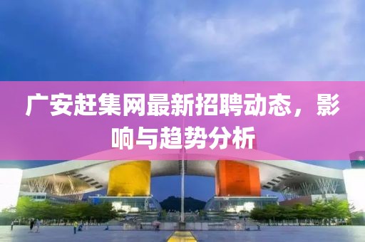 廣安趕集網(wǎng)最新招聘動態(tài)，影響與趨勢分析