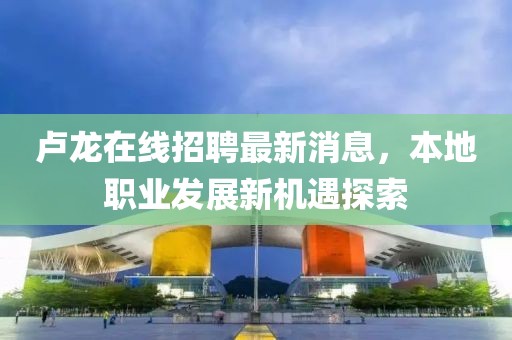 盧龍?jiān)诰€招聘最新消息，本地職業(yè)發(fā)展新機(jī)遇探索