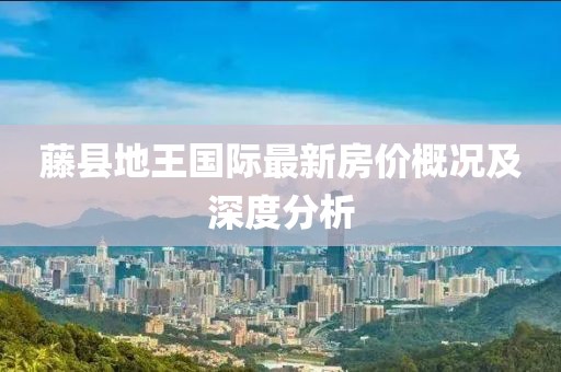 藤縣地王國際最新房價概況及深度分析