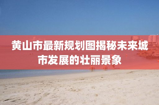 黃山市最新規(guī)劃圖揭秘未來城市發(fā)展的壯麗景象