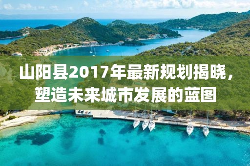 山陽縣2017年最新規(guī)劃揭曉，塑造未來城市發(fā)展的藍(lán)圖