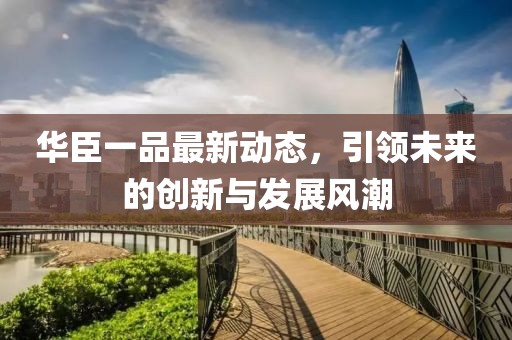 華臣一品最新動態(tài)，引領(lǐng)未來的創(chuàng)新與發(fā)展風(fēng)潮