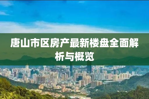 唐山市區(qū)房產(chǎn)最新樓盤全面解析與概覽