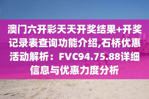 澳門六開彩天天開獎結(jié)果+開獎記錄表查詢功能介紹,石橋優(yōu)惠活動解析：FVC94.75.88詳細(xì)信息與優(yōu)惠力度分析