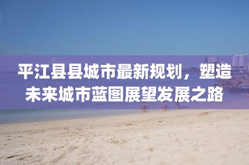 平江縣縣城市最新規(guī)劃，塑造未來城市藍(lán)圖展望發(fā)展之路