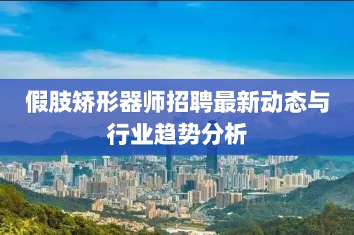 假肢矯形器師招聘最新動態(tài)與行業(yè)趨勢分析