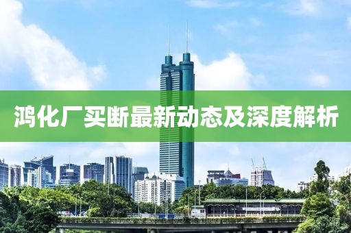 鴻化廠買斷最新動態(tài)及深度解析