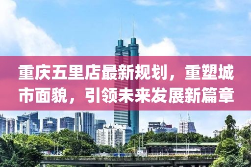 重慶五里店最新規(guī)劃，重塑城市面貌，引領(lǐng)未來發(fā)展新篇章