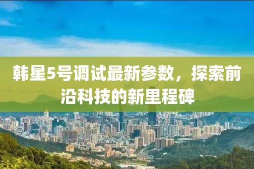 韓星5號調(diào)試最新參數(shù)，探索前沿科技的新里程碑