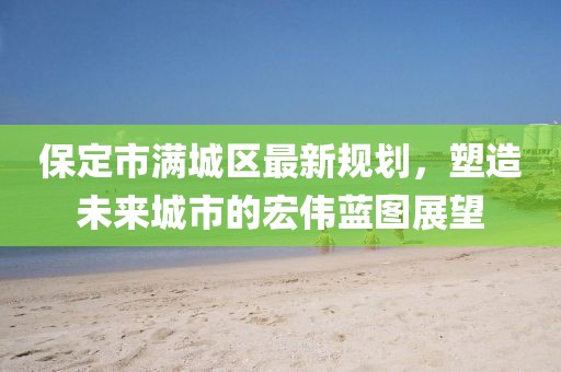 保定市滿城區(qū)最新規(guī)劃，塑造未來城市的宏偉藍圖展望