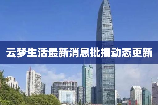 云夢生活最新消息批捕動態(tài)更新