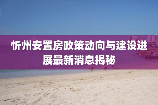 忻州安置房政策動向與建設進展最新消息揭秘