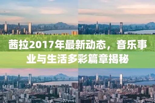 茜拉2017年最新動(dòng)態(tài)，音樂事業(yè)與生活多彩篇章揭秘