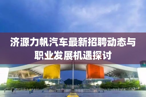 濟(jì)源力帆汽車最新招聘動態(tài)與職業(yè)發(fā)展機(jī)遇探討