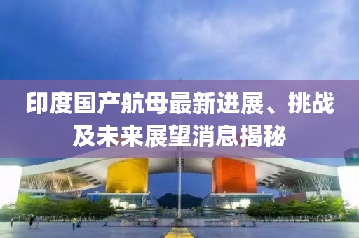 印度國(guó)產(chǎn)航母最新進(jìn)展、挑戰(zhàn)及未來展望消息揭秘