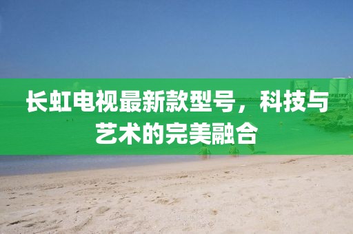 長虹電視最新款型號(hào)，科技與藝術(shù)的完美融合