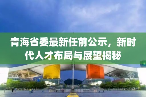 青海省委最新任前公示，新時(shí)代人才布局與展望揭秘