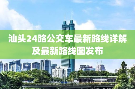 汕頭24路公交車最新路線詳解及最新路線圖發(fā)布