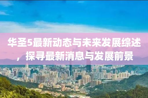 華圣5最新動態(tài)與未來發(fā)展綜述，探尋最新消息與發(fā)展前景