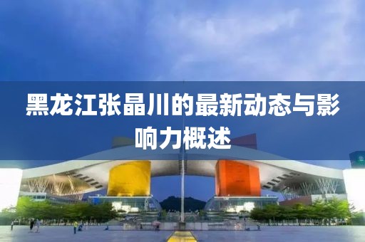 黑龍江張晶川的最新動(dòng)態(tài)與影響力概述