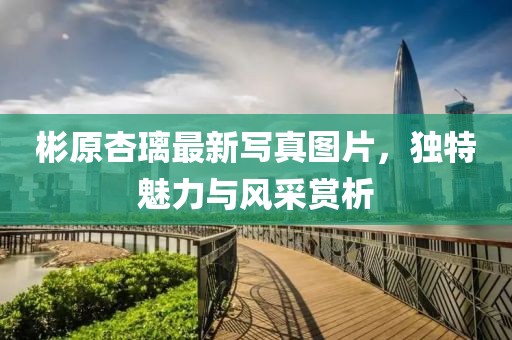 彬原杏璃最新寫真圖片，獨(dú)特魅力與風(fēng)采賞析