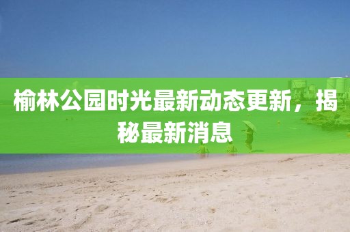榆林公園時(shí)光最新動(dòng)態(tài)更新，揭秘最新消息