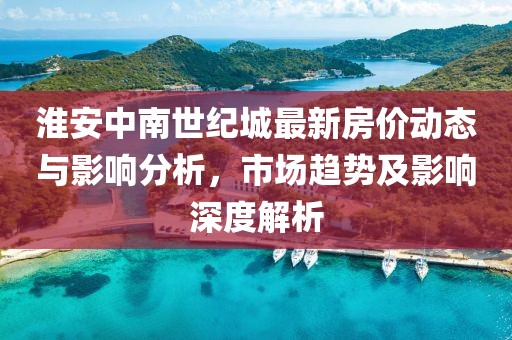 淮安中南世紀(jì)城最新房?jī)r(jià)動(dòng)態(tài)與影響分析，市場(chǎng)趨勢(shì)及影響深度解析