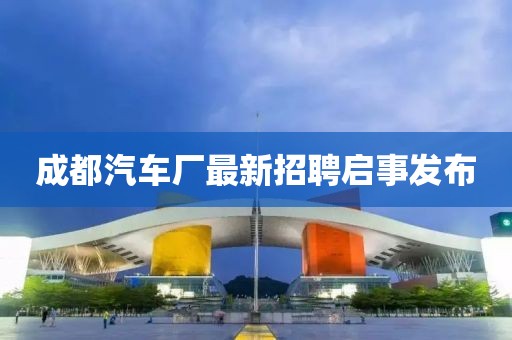 成都汽車廠最新招聘啟事發(fā)布