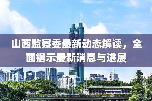山西監(jiān)察委最新動(dòng)態(tài)解讀，全面揭示最新消息與進(jìn)展