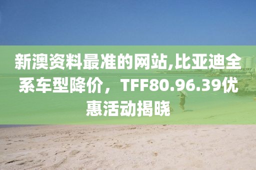 新澳資料最準的網(wǎng)站,比亞迪全系車型降價，TFF80.96.39優(yōu)惠活動揭曉