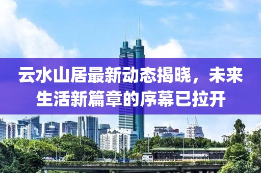 云水山居最新動(dòng)態(tài)揭曉，未來生活新篇章的序幕已拉開