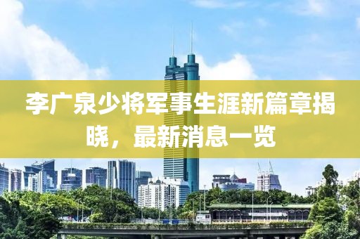 李廣泉少將軍事生涯新篇章揭曉，最新消息一覽