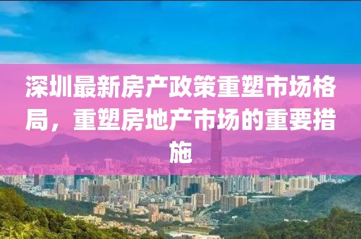 深圳最新房產(chǎn)政策重塑市場(chǎng)格局，重塑房地產(chǎn)市場(chǎng)的重要措施