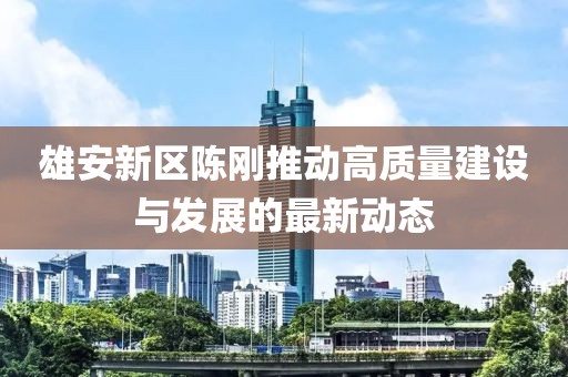 雄安新區(qū)陳剛推動(dòng)高質(zhì)量建設(shè)與發(fā)展的最新動(dòng)態(tài)