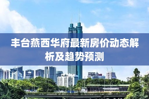 豐臺燕西華府最新房價動態(tài)解析及趨勢預(yù)測