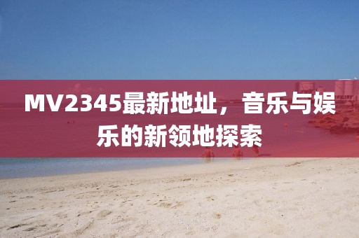 MV2345最新地址，音樂與娛樂的新領(lǐng)地探索