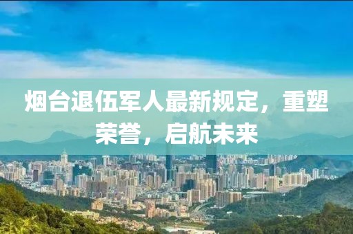 煙臺(tái)退伍軍人最新規(guī)定，重塑榮譽(yù)，啟航未來(lái)