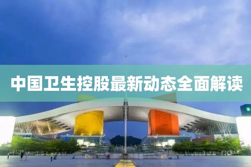 中國(guó)衛(wèi)生控股最新動(dòng)態(tài)全面解讀