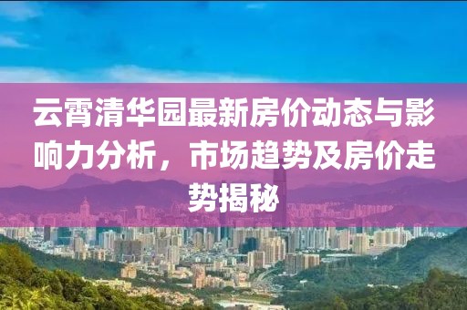 云霄清華園最新房價動態(tài)與影響力分析，市場趨勢及房價走勢揭秘