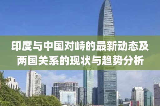 印度與中國(guó)對(duì)峙的最新動(dòng)態(tài)及兩國(guó)關(guān)系的現(xiàn)狀與趨勢(shì)分析