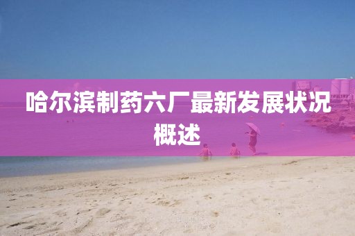 哈爾濱制藥六廠最新發(fā)展?fàn)顩r概述