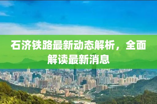 石濟(jì)鐵路最新動(dòng)態(tài)解析，全面解讀最新消息