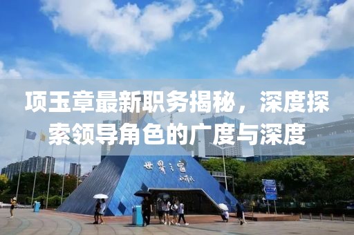 項(xiàng)玉章最新職務(wù)揭秘，深度探索領(lǐng)導(dǎo)角色的廣度與深度