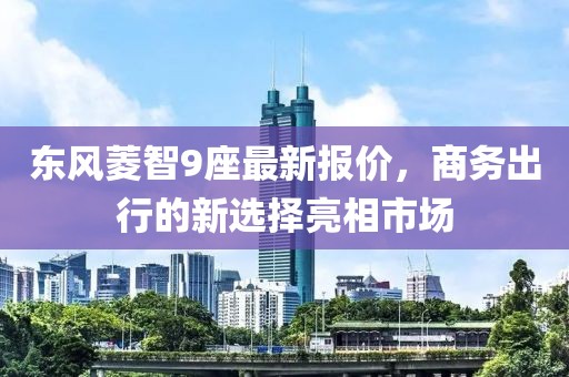 東風菱智9座最新報價，商務(wù)出行的新選擇亮相市場