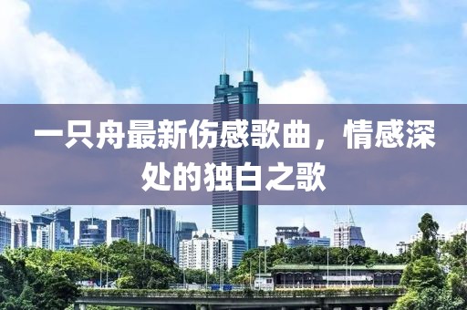 一只舟最新傷感歌曲，情感深處的獨(dú)白之歌