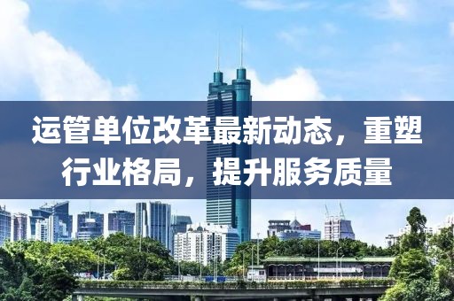 運管單位改革最新動態(tài)，重塑行業(yè)格局，提升服務(wù)質(zhì)量