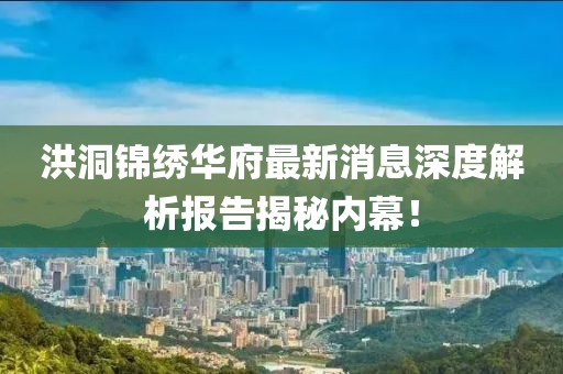 洪洞錦繡華府最新消息深度解析報告揭秘內(nèi)幕！
