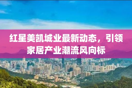 紅星美凱城業(yè)最新動態(tài)，引領(lǐng)家居產(chǎn)業(yè)潮流風向標